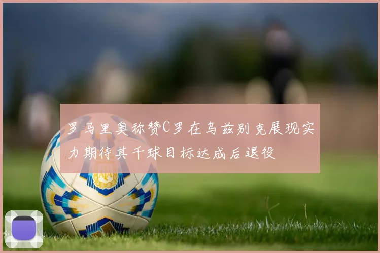 罗马里奥称赞C罗在乌兹别克展现实力期待其千球目标达成后退役