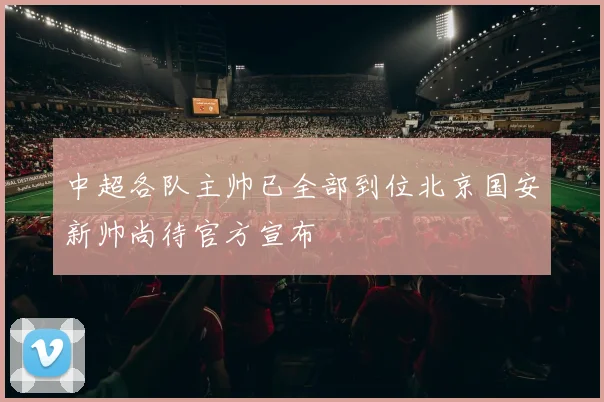 中超各队主帅已全部到位北京国安新帅尚待官方宣布