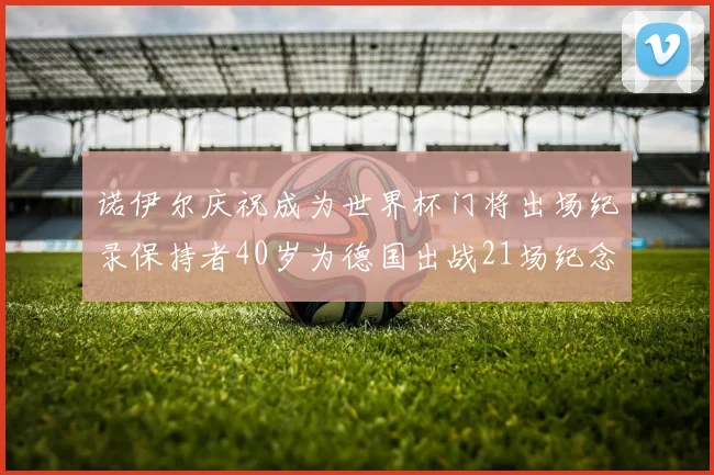 诺伊尔庆祝成为世界杯门将出场纪录保持者40岁为德国出战21场纪念照曝光