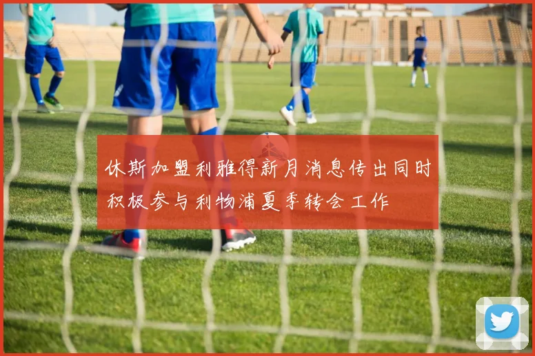 休斯加盟利雅得新月消息传出同时积极参与利物浦夏季转会工作