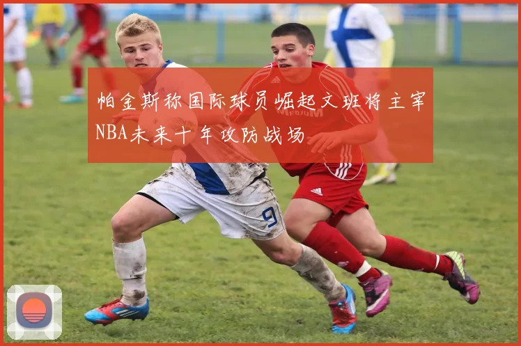 帕金斯称国际球员崛起文班将主宰NBA未来十年攻防战场