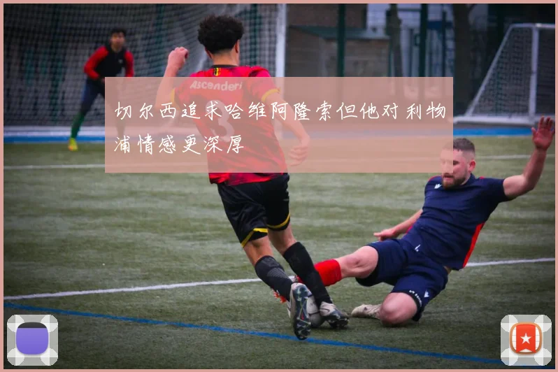 切尔西追求哈维阿隆索但他对利物浦情感更深厚