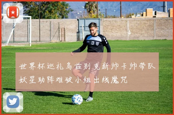 世界杯巡礼乌兹别克新帅卡帅带队妖星助阵难破小组出线魔咒