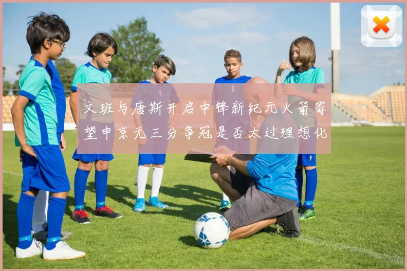 文班与唐斯开启中锋新纪元火箭寄望申京无三分争冠是否太过理想化