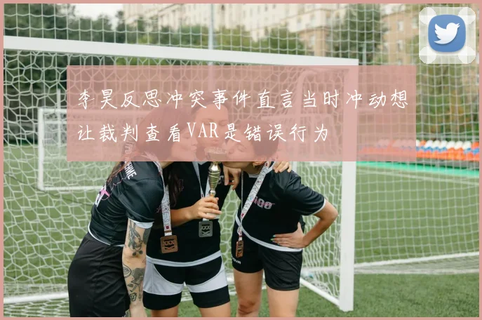李昊反思冲突事件直言当时冲动想让裁判查看VAR是错误行为