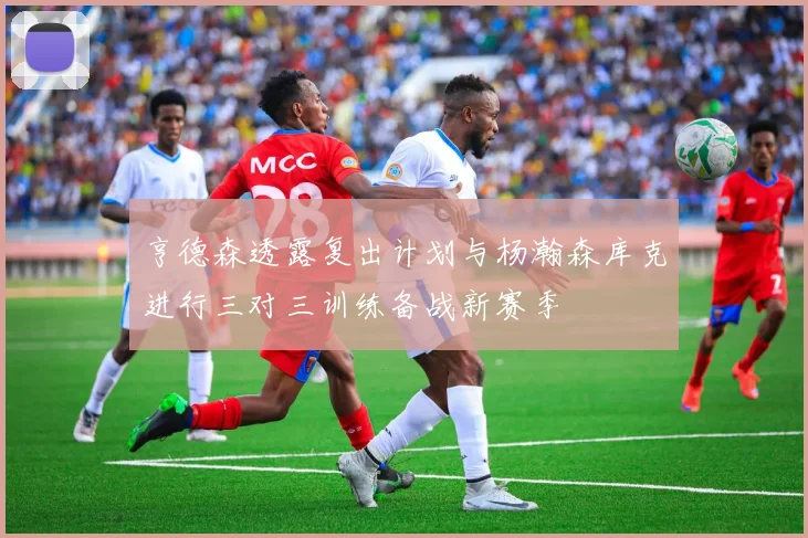 亨德森透露复出计划与杨瀚森库克进行三对三训练备战新赛季