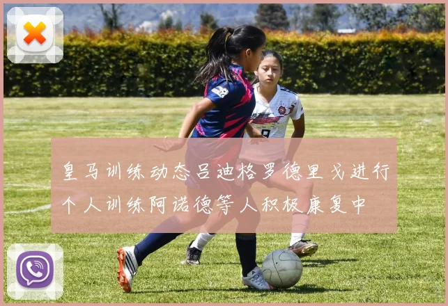 皇马训练动态吕迪格罗德里戈进行个人训练阿诺德等人积极康复中