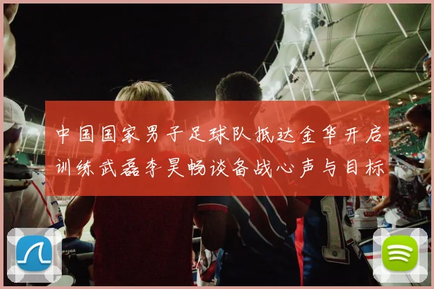 中国国家男子足球队抵达金华开启训练武磊李昊畅谈备战心声与目标
