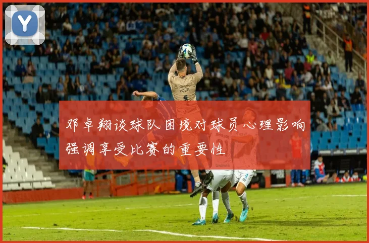 邓卓翔谈球队困境对球员心理影响强调享受比赛的重要性