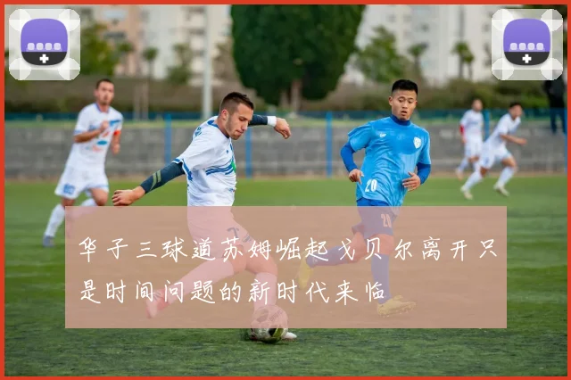 华子三球道苏姆崛起戈贝尔离开只是时间问题的新时代来临