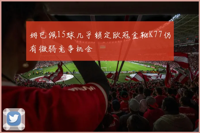 姆巴佩15球几乎锁定欧冠金靴K77仍有微弱竞争机会