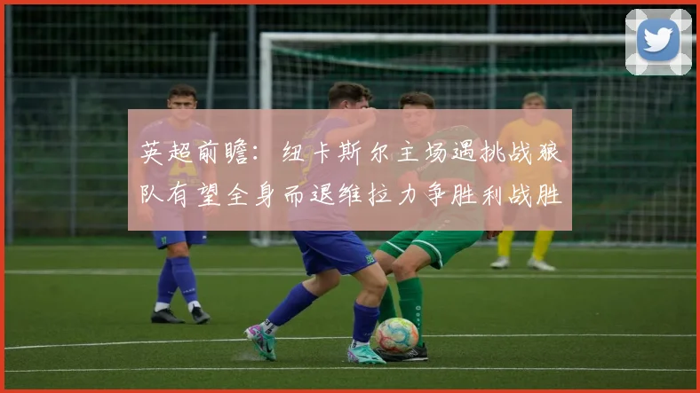 英超前瞻：纽卡斯尔主场遇挑战狼队有望全身而退维拉力争胜利战胜埃弗顿