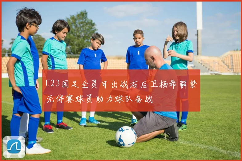 U23国足全员可出战右后卫杨希解禁无停赛球员助力球队备战