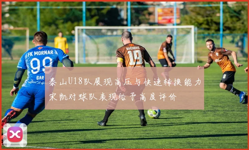 泰山U18队展现高压与快速转换能力宋凯对球队表现给予高度评价