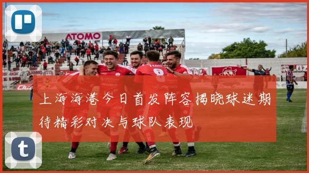 上海海港今日首发阵容揭晓球迷期待精彩对决与球队表现