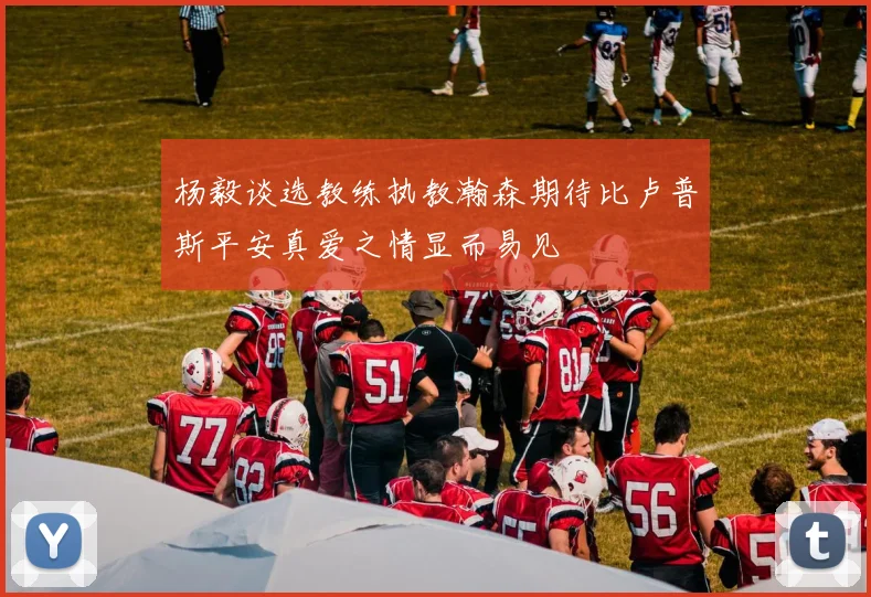 杨毅谈选教练执教瀚森期待比卢普斯平安真爱之情显而易见