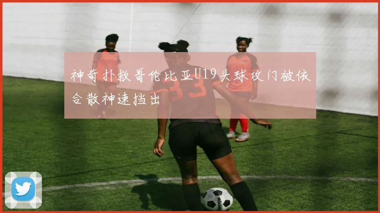 神奇扑救哥伦比亚U19头球攻门被依合散神速挡出