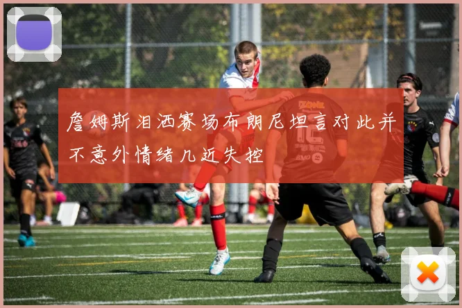 詹姆斯泪洒赛场布朗尼坦言对此并不意外情绪几近失控