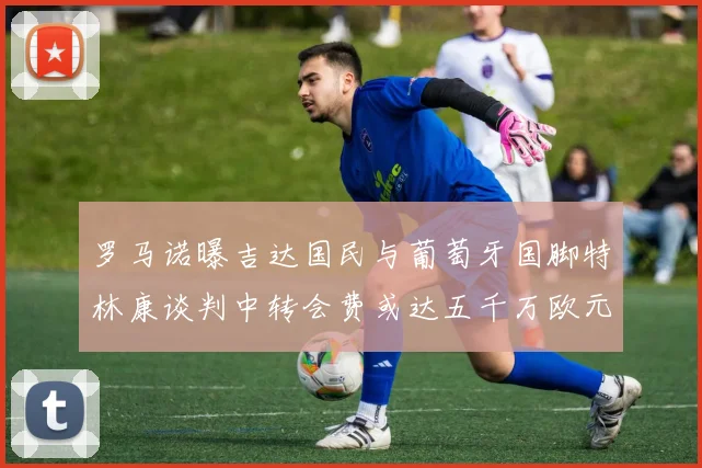 罗马诺曝吉达国民与葡萄牙国脚特林康谈判中转会费或达五千万欧元