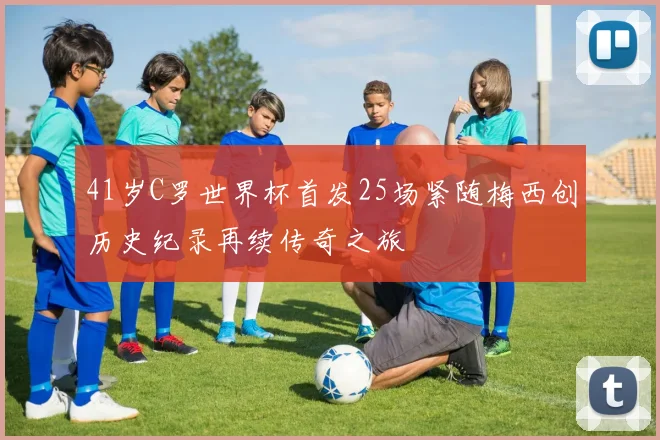 41岁C罗世界杯首发25场紧随梅西创历史纪录再续传奇之旅