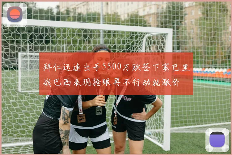 拜仁迅速出手5500万欧签下塞巴里战巴西表现抢眼再不行动就涨价